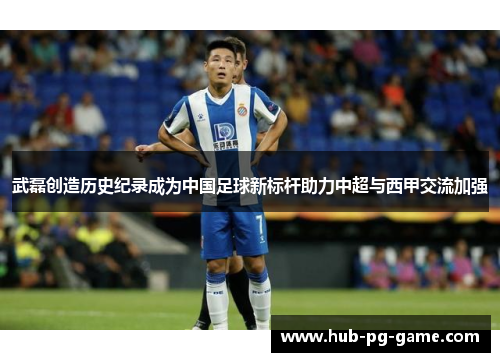 武磊创造历史纪录成为中国足球新标杆助力中超与西甲交流加强